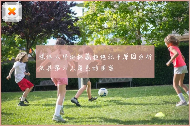 媒体人评论林葳拒绝北卡原因分析及其第六人角色的困惑