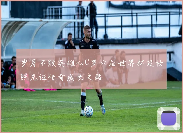 岁月不败英雄心C罗六届世界杯定妆照见证传奇成长之路