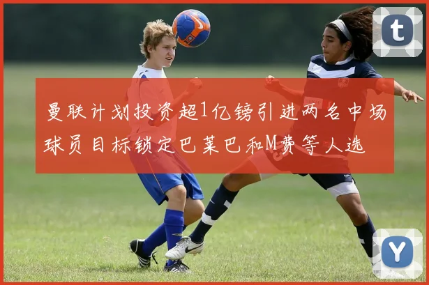 曼联计划投资超1亿镑引进两名中场球员目标锁定巴莱巴和M费等人选