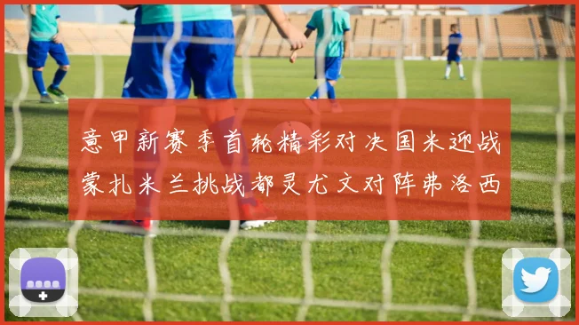 意甲新赛季首轮精彩对决国米迎战蒙扎米兰挑战都灵尤文对阵弗洛西诺内