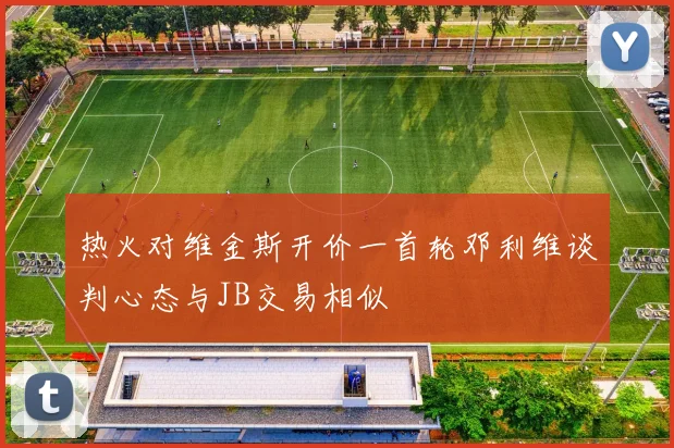 热火对维金斯开价一首轮邓利维谈判心态与JB交易相似