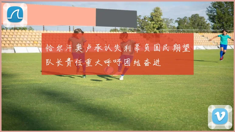 恰尔汗奥卢承认失利辜负国民期望队长责任重大呼吁团结奋进