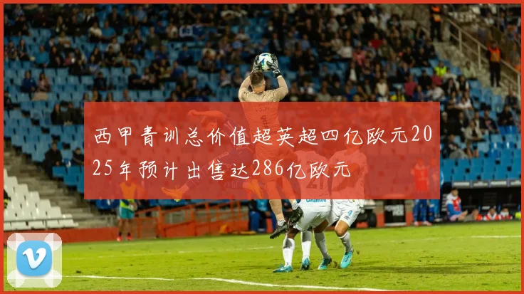 西甲青训总价值超英超四亿欧元2025年预计出售达286亿欧元