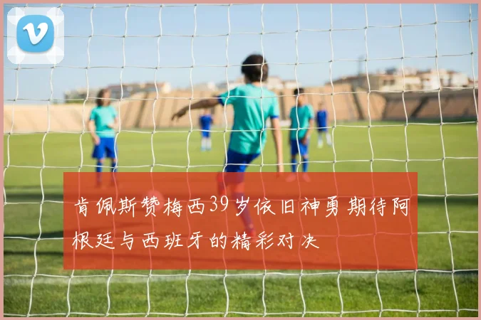 肯佩斯赞梅西39岁依旧神勇期待阿根廷与西班牙的精彩对决