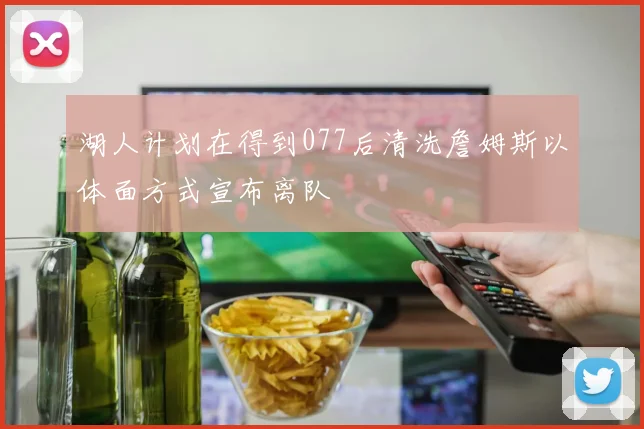 湖人计划在得到077后清洗詹姆斯以体面方式宣布离队