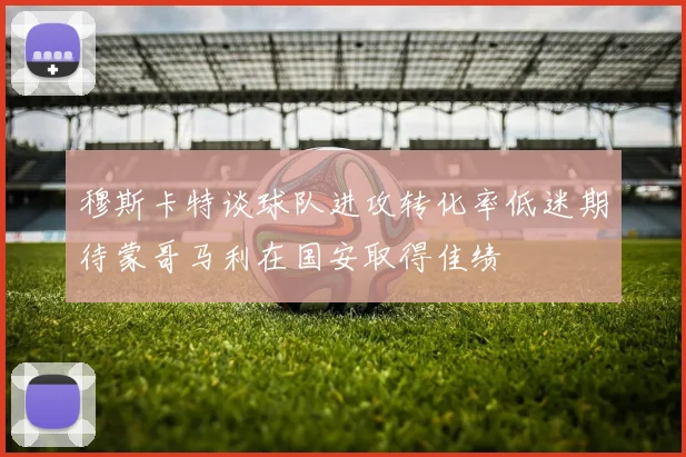 穆斯卡特谈球队进攻转化率低迷期待蒙哥马利在国安取得佳绩