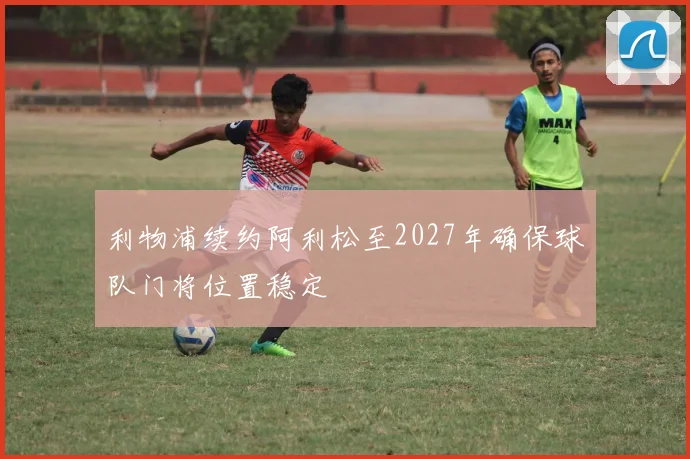 利物浦续约阿利松至2027年确保球队门将位置稳定