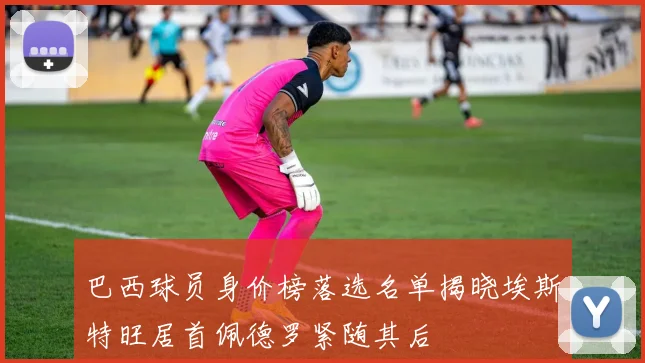巴西球员身价榜落选名单揭晓埃斯特旺居首佩德罗紧随其后