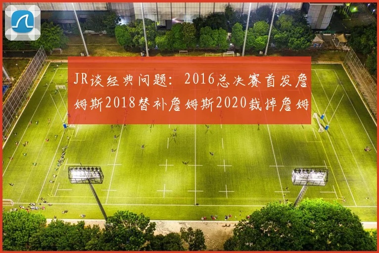 JR谈经典问题：2016总决赛首发詹姆斯2018替补詹姆斯2020裁掉詹姆斯的背后故事