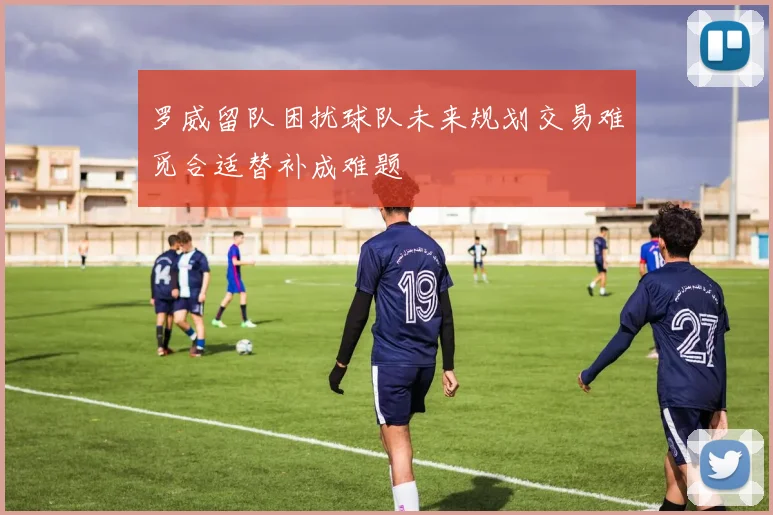 罗威留队困扰球队未来规划交易难觅合适替补成难题
