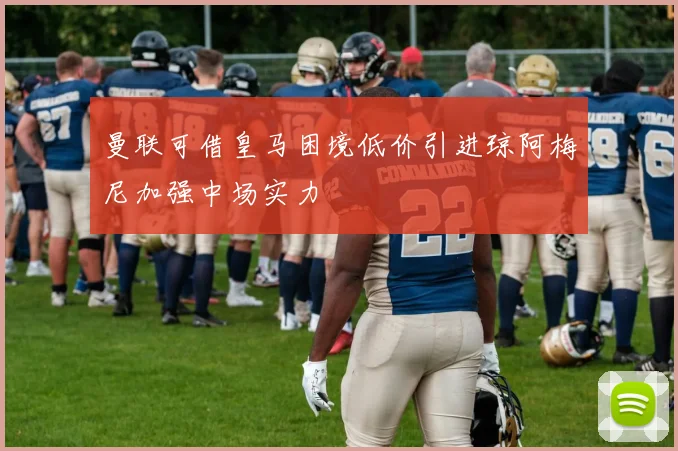 曼联可借皇马困境低价引进琼阿梅尼加强中场实力