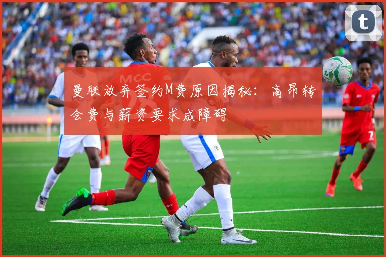 曼联放弃签约M费原因揭秘：高昂转会费与薪资要求成障碍