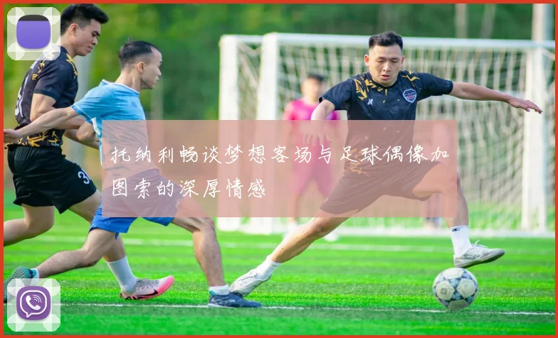 托纳利畅谈梦想客场与足球偶像加图索的深厚情感