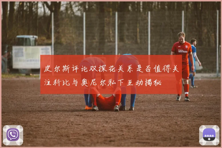 皮尔斯评论双探花关系是否值得关注科比与奥尼尔私下互动揭秘