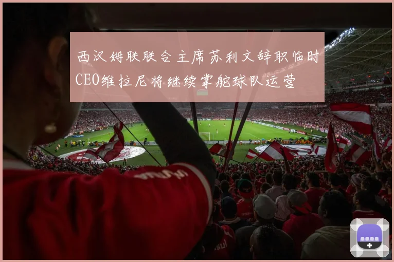 西汉姆联联合主席苏利文辞职临时CEO维拉尼将继续掌舵球队运营