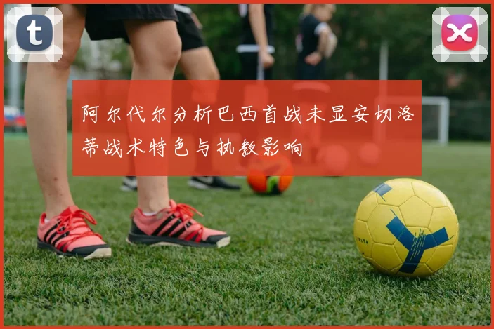 阿尔代尔分析巴西首战未显安切洛蒂战术特色与执教影响
