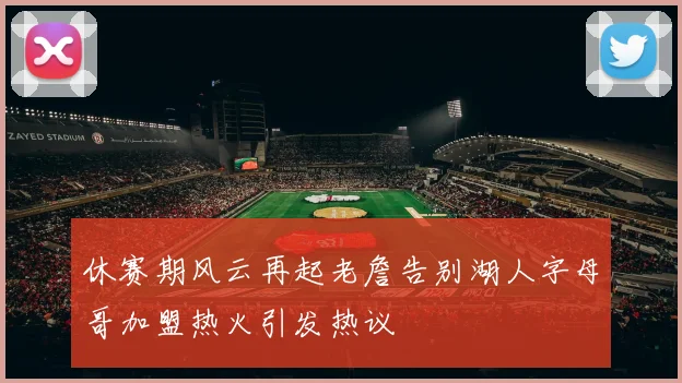 休赛期风云再起老詹告别湖人字母哥加盟热火引发热议