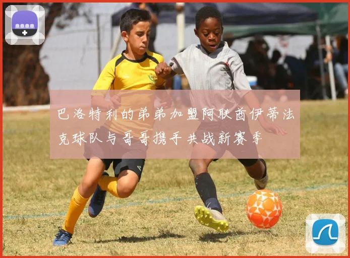 巴洛特利的弟弟加盟阿联酋伊蒂法克球队与哥哥携手共战新赛季