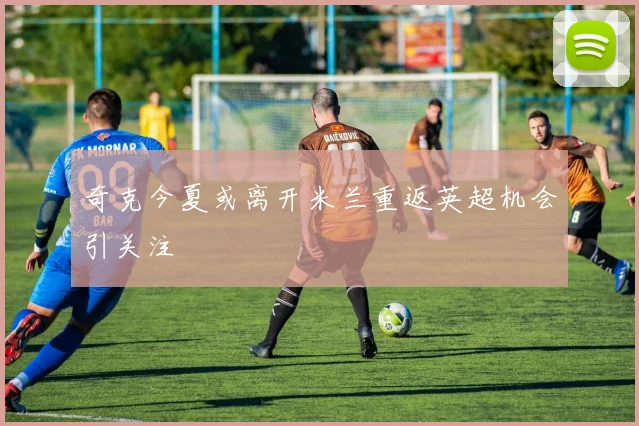 奇克今夏或离开米兰重返英超机会引关注