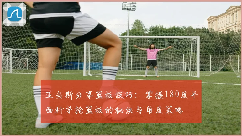 亚当斯分享篮板技巧：掌握180度平面科学抢篮板的秘诀与角度策略