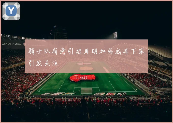 骑士队有意引进库明加或成其下家引发关注